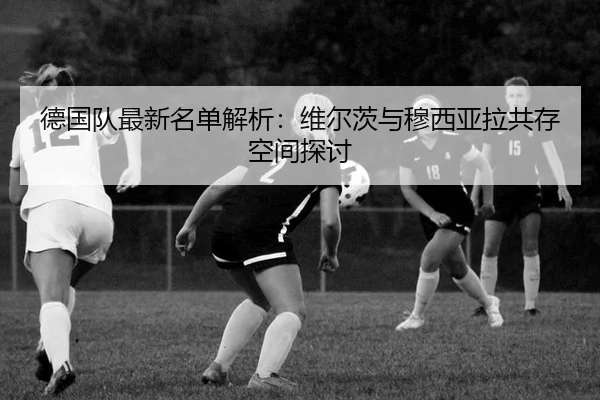 德国队最新名单解析：维尔茨与穆西亚拉共存空间探讨